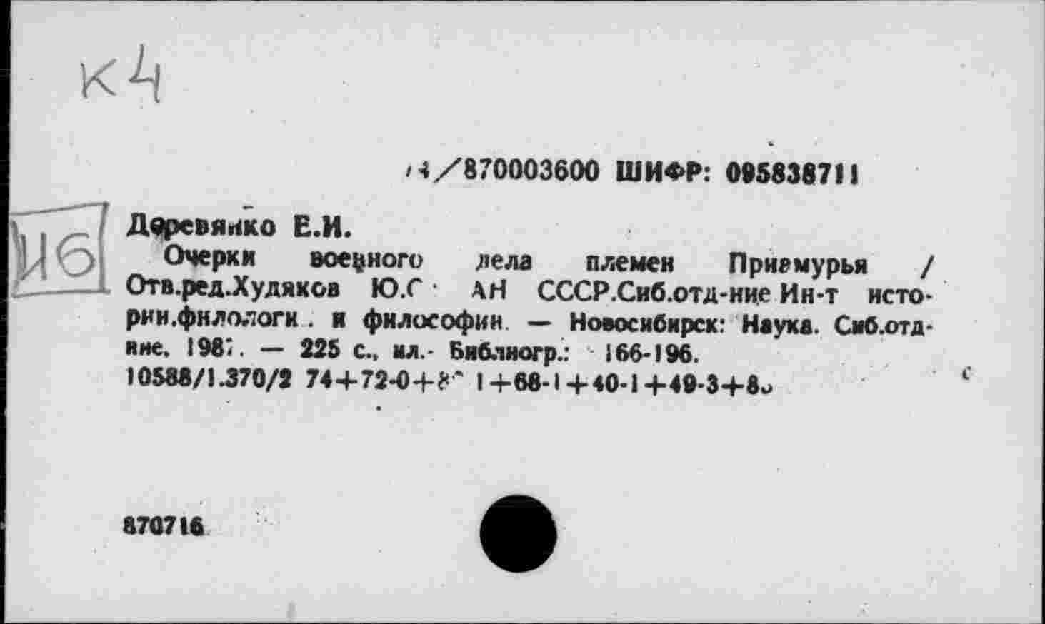 ﻿/4/870003600 ШИФР: 095838711
Деревянко Е.И.
Очерки военного дела племен Приамурья / Отв.ред.Худяков Ю.С • АН СССР.Сиб.отд-ние Ин-т исто-рии.фнлологи . я философии — Новосибирск: Наука. Сиб.отд-иие. 198;. — 225 с., ил,- Библиогр.: 166-196.
10588/1.370/2 74+72-0+?* I+68-1+40-1+49-3+8u
870718